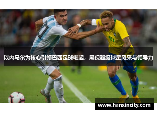 以内马尔为核心引领巴西足球崛起，展现超级球星风采与领导力