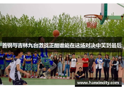 首钢与吉林九台激战正酣谁能在这场对决中笑到最后